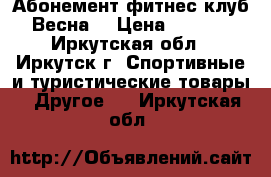 Абонемент фитнес-клуб “Весна“ › Цена ­ 9 000 - Иркутская обл., Иркутск г. Спортивные и туристические товары » Другое   . Иркутская обл.